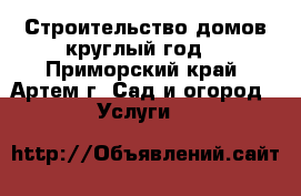 Строительство домов круглый год! - Приморский край, Артем г. Сад и огород » Услуги   